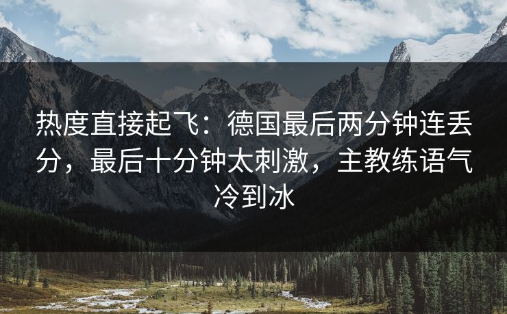 热度直接起飞：德国最后两分钟连丢分，最后十分钟太刺激，主教练语气冷到冰