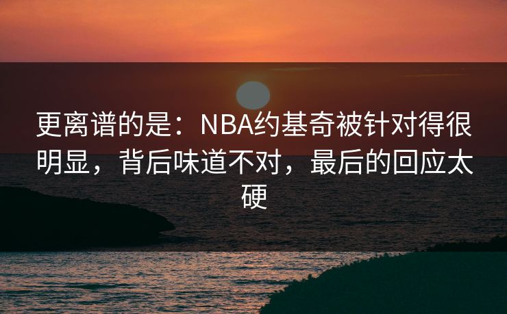 更离谱的是：NBA约基奇被针对得很明显，背后味道不对，最后的回应太硬