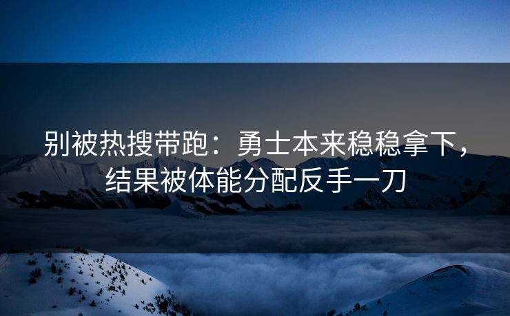 别被热搜带跑：勇士本来稳稳拿下，结果被体能分配反手一刀