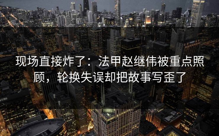 现场直接炸了：法甲赵继伟被重点照顾，轮换失误却把故事写歪了