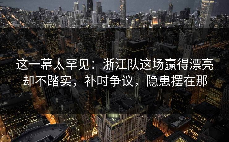 这一幕太罕见：浙江队这场赢得漂亮却不踏实，补时争议，隐患摆在那