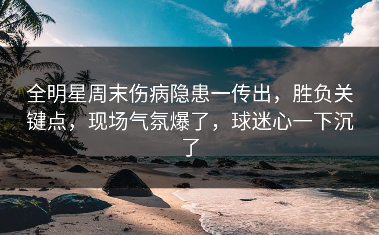 全明星周末伤病隐患一传出，胜负关键点，现场气氛爆了，球迷心一下沉了