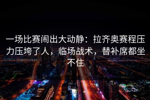 一场比赛闹出大动静：拉齐奥赛程压力压垮了人，临场战术，替补席都坐不住