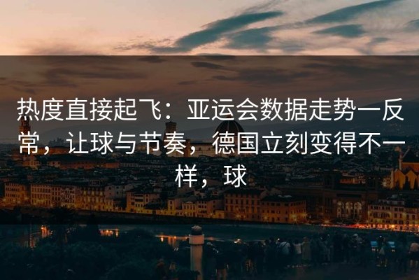 热度直接起飞：亚运会数据走势一反常，让球与节奏，德国立刻变得不一样，球