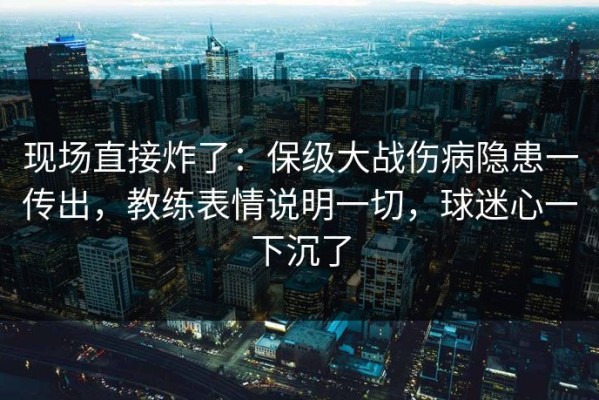 现场直接炸了：保级大战伤病隐患一传出，教练表情说明一切，球迷心一下沉了