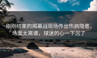 刚刚结束的揭幕战现场传出伤病隐患，场面太离谱，球迷的心一下沉了