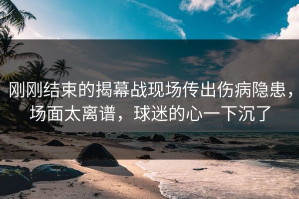 刚刚结束的揭幕战现场传出伤病隐患，场面太离谱，球迷的心一下沉了