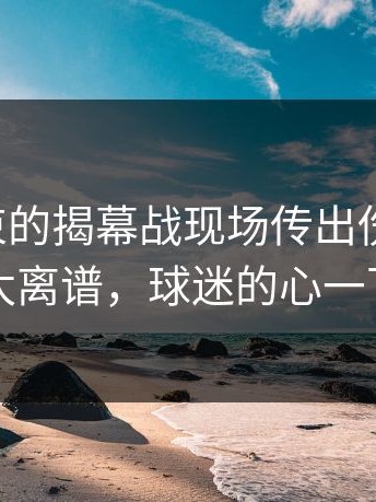 刚刚结束的揭幕战现场传出伤病隐患，场面太离谱，球迷的心一下沉了