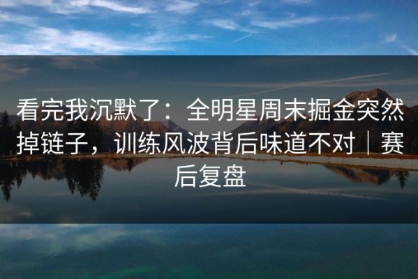 看完我沉默了：全明星周末掘金突然掉链子，训练风波背后味道不对｜赛后复盘