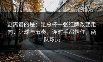 更离谱的是：足总杯一张红牌改变走向，让球与节奏，连对手都愣住，两队球员