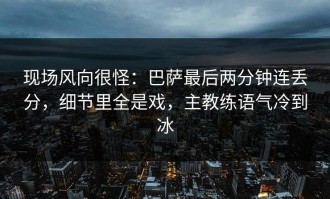 现场风向很怪：巴萨最后两分钟连丢分，细节里全是戏，主教练语气冷到冰