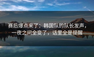 赛后爆点来了：韩国队的队长发声，一夜之间全变了，话里全是提醒