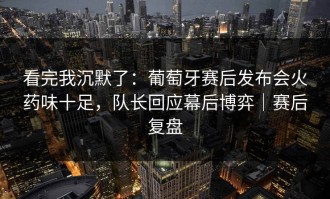 看完我沉默了：葡萄牙赛后发布会火药味十足，队长回应幕后博弈｜赛后复盘