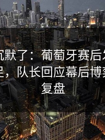 看完我沉默了：葡萄牙赛后发布会火药味十足，队长回应幕后博弈｜赛后复盘