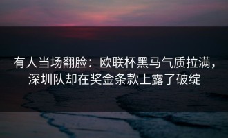 有人当场翻脸：欧联杯黑马气质拉满，深圳队却在奖金条款上露了破绽