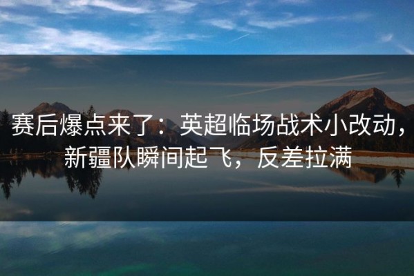 赛后爆点来了：英超临场战术小改动，新疆队瞬间起飞，反差拉满