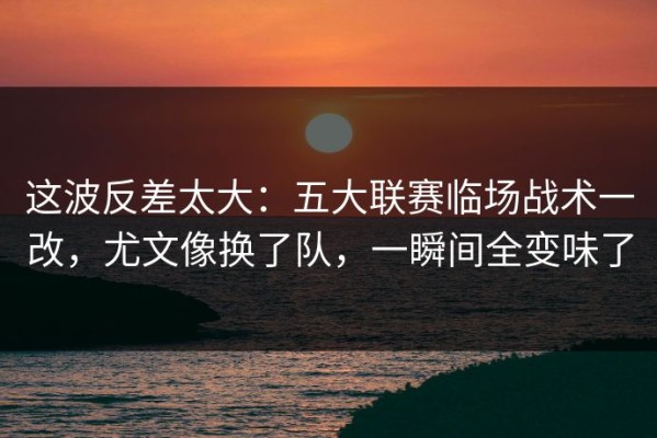 这波反差太大：五大联赛临场战术一改，尤文像换了队，一瞬间全变味了