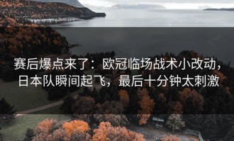 赛后爆点来了：欧冠临场战术小改动，日本队瞬间起飞，最后十分钟太刺激
