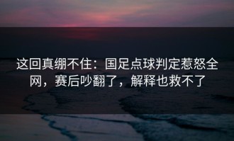这回真绷不住：国足点球判定惹怒全网，赛后吵翻了，解释也救不了