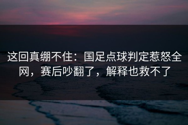这回真绷不住：国足点球判定惹怒全网，赛后吵翻了，解释也救不了