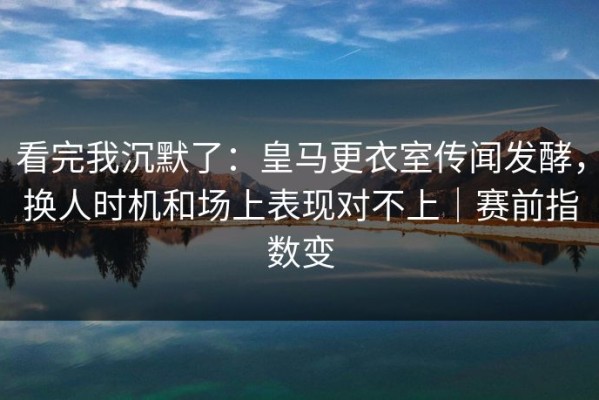 看完我沉默了：皇马更衣室传闻发酵，换人时机和场上表现对不上｜赛前指数变