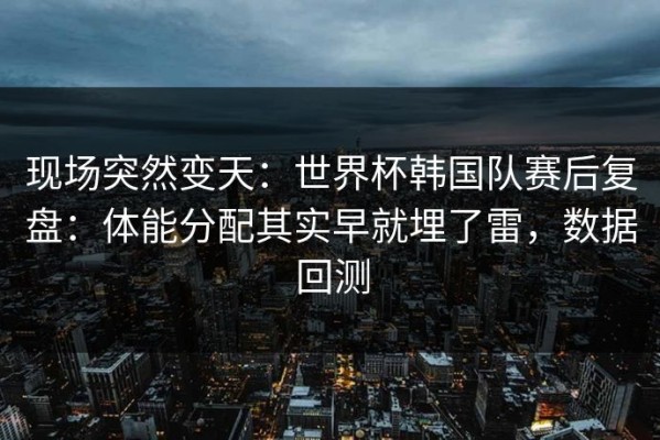 现场突然变天：世界杯韩国队赛后复盘：体能分配其实早就埋了雷，数据回测