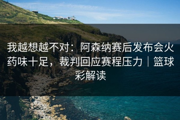 我越想越不对：阿森纳赛后发布会火药味十足，裁判回应赛程压力｜篮球彩解读