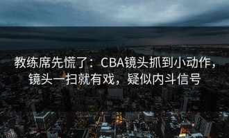 教练席先慌了：CBA镜头抓到小动作，镜头一扫就有戏，疑似内斗信号