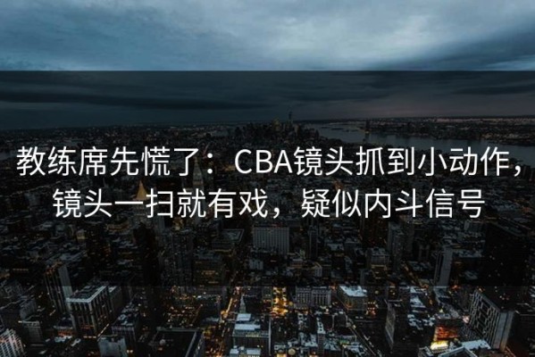 教练席先慌了：CBA镜头抓到小动作，镜头一扫就有戏，疑似内斗信号