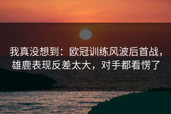 我真没想到：欧冠训练风波后首战，雄鹿表现反差太大，对手都看愣了
