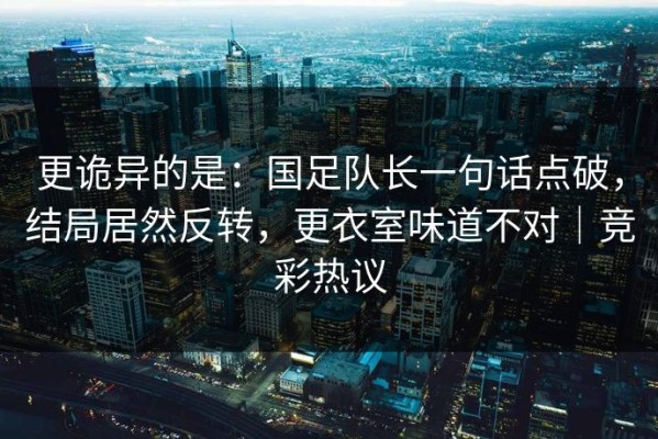 更诡异的是：国足队长一句话点破，结局居然反转，更衣室味道不对｜竞彩热议