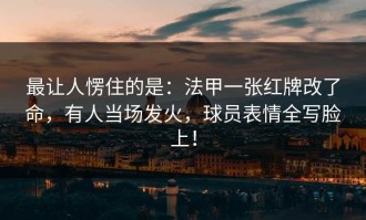 最让人愣住的是：法甲一张红牌改了命，有人当场发火，球员表情全写脸上！