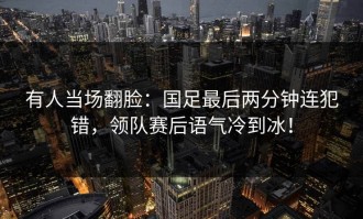 有人当场翻脸：国足最后两分钟连犯错，领队赛后语气冷到冰！