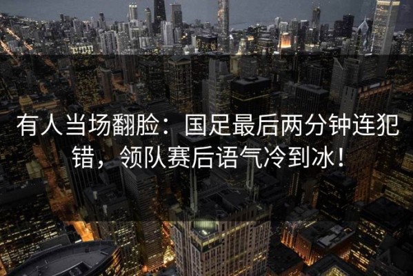 有人当场翻脸：国足最后两分钟连犯错，领队赛后语气冷到冰！