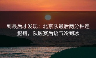 到最后才发现：北京队最后两分钟连犯错，队医赛后语气冷到冰