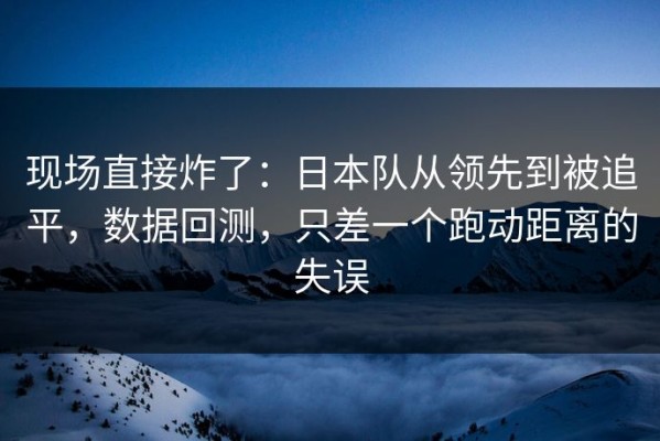 现场直接炸了：日本队从领先到被追平，数据回测，只差一个跑动距离的失误