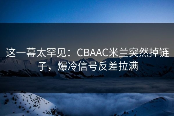 这一幕太罕见：CBAAC米兰突然掉链子，爆冷信号反差拉满