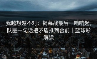 我越想越不对：揭幕战最后一哨响起，队医一句话把矛盾推到台前｜篮球彩解读