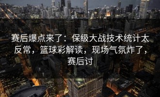 赛后爆点来了：保级大战技术统计太反常，篮球彩解读，现场气氛炸了，赛后讨