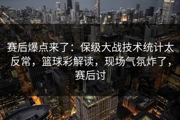 赛后爆点来了：保级大战技术统计太反常，篮球彩解读，现场气氛炸了，赛后讨