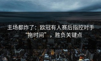 主场都炸了：欧冠有人赛后指控对手“拖时间”，胜负关键点