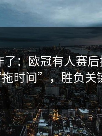 主场都炸了：欧冠有人赛后指控对手“拖时间”，胜负关键点