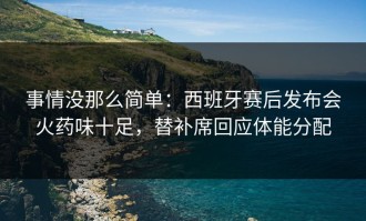 事情没那么简单：西班牙赛后发布会火药味十足，替补席回应体能分配
