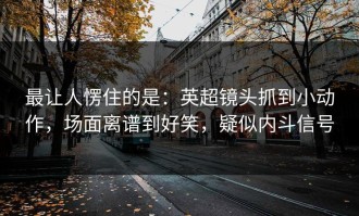 最让人愣住的是：英超镜头抓到小动作，场面离谱到好笑，疑似内斗信号