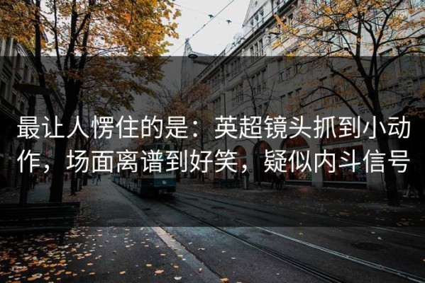 最让人愣住的是：英超镜头抓到小动作，场面离谱到好笑，疑似内斗信号