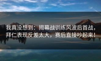 我真没想到：揭幕战训练风波后首战，拜仁表现反差太大，赛后直接吵起来！