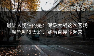 最让人愣住的是：保级大战这次客场魔咒判得太尬，赛后直接吵起来