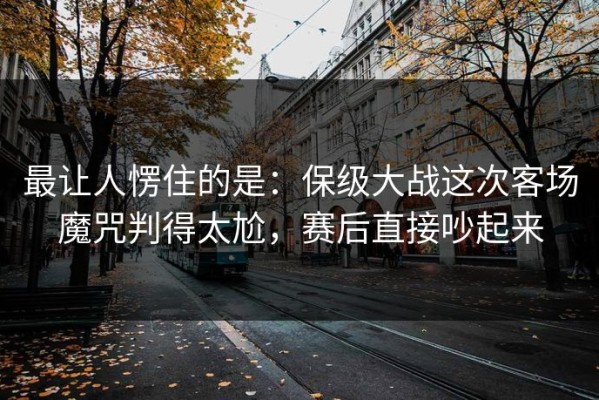 最让人愣住的是：保级大战这次客场魔咒判得太尬，赛后直接吵起来