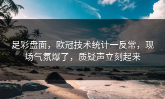 足彩盘面，欧冠技术统计一反常，现场气氛爆了，质疑声立刻起来