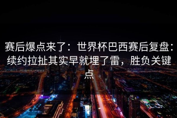 赛后爆点来了：世界杯巴西赛后复盘：续约拉扯其实早就埋了雷，胜负关键点
